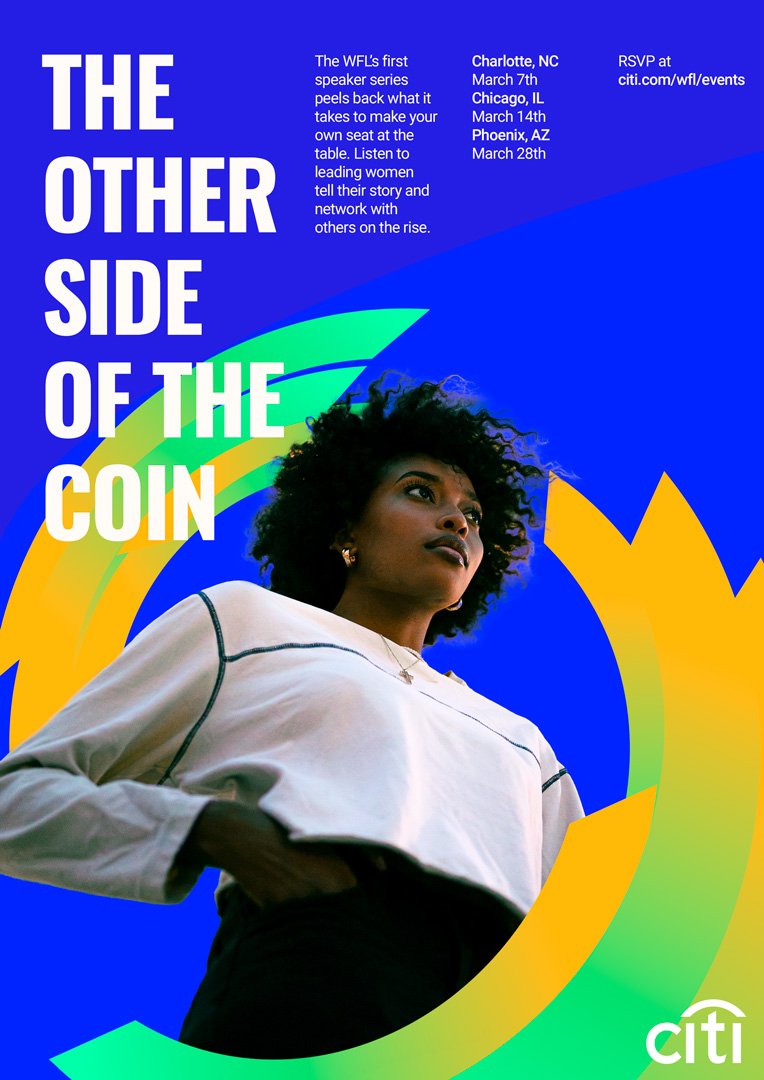 A poster featuring a women looking bravely forward. She looks confident and poweful. Energy spins around her. At the top of the post reads: The Other Side of the Coin, The WFL’s first speaker series peels back what it takes to make your own seat at the table. Listen to leading women tell their story and network with others on the rise. Followed by the dates and locations and a link to RSVP